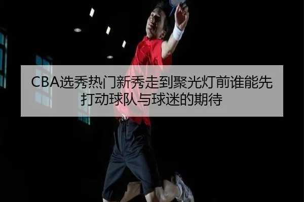 CBA选秀热门新秀走到聚光灯前谁能先打动球队与球迷的期待